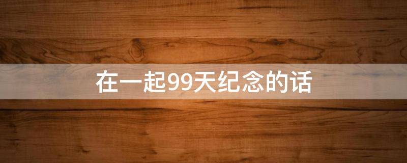 在一起99天纪念的话