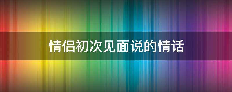 情侣初次见面说的情话 情侣初次见面说的情话有哪些