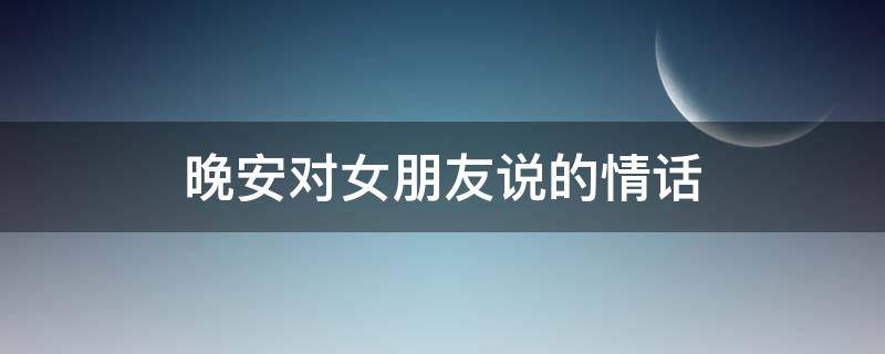 晚安对女朋友说的情话（晚安对女朋友说的情话暖心）