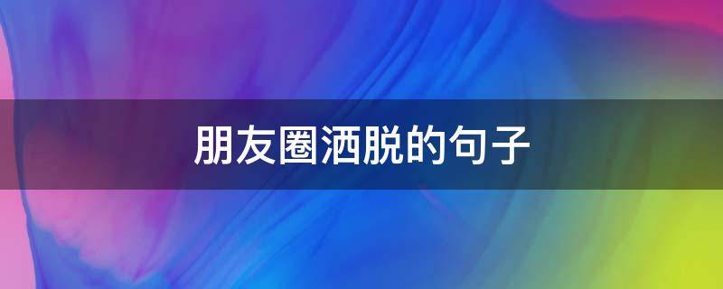 朋友圈洒脱的句子 朋友圈洒脱的句子简短