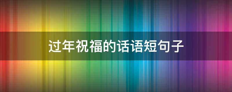 过年祝福的话语短句子（过年祝福的话语短句子简短）