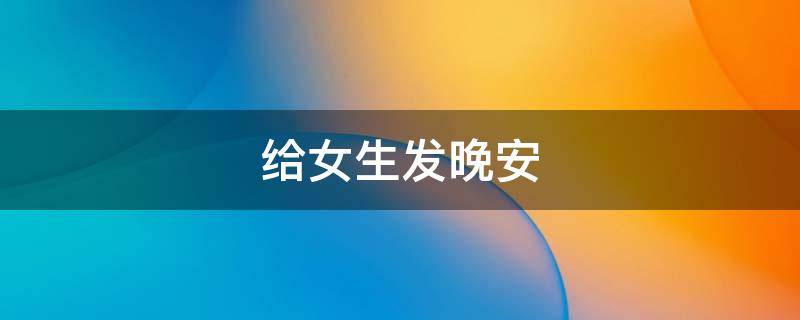 给女生发晚安（给女生发晚安女生不回说明什么）
