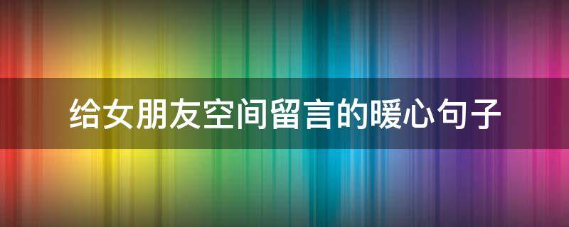 给女朋友空间留言的暖心句子（给女朋友空间留言的暖心短句）