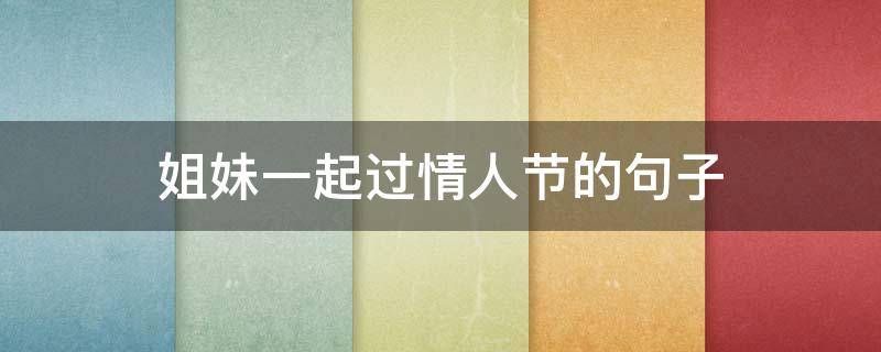 姐妹一起过情人节的句子（姐妹一起过情人节的句子说说）