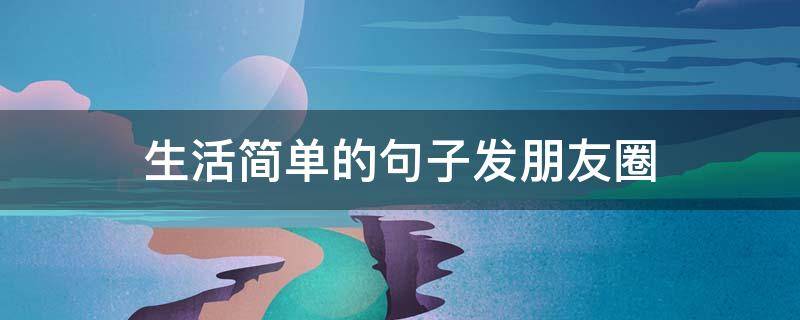 生活简单的句子发朋友圈（简单生活心态的句子）
