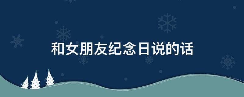 和女朋友纪念日说的话（和女朋友纪念日说的话怎么说）