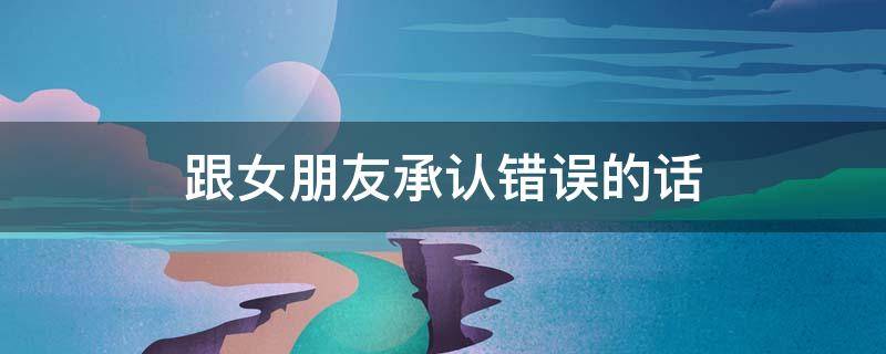 跟女朋友承认错误的话 和女朋友承认错误的经典语录