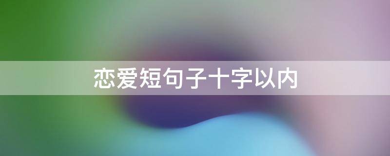 恋爱短句子十字以内（恋爱短语10字）