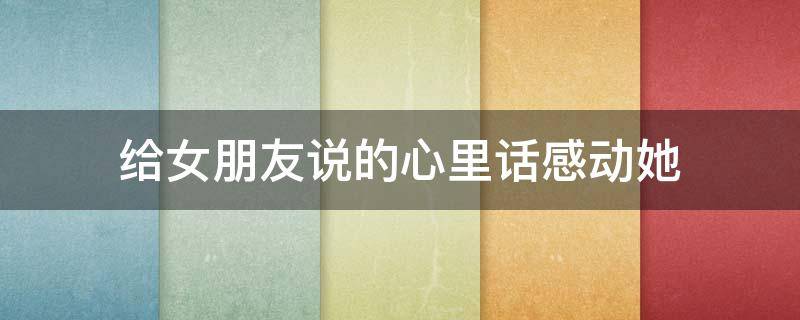 给女朋友说的心里话感动她（给女朋友说的心里话感动她的话）