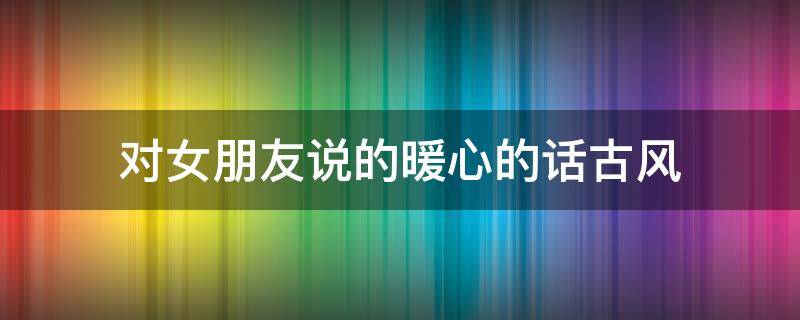 对女朋友说的暖心的话古风（对女朋友说的暖心的话古风文案）