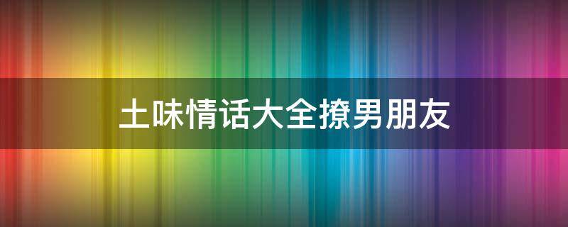 土味情话大全撩男朋友 土味情话大全撩男朋友套路