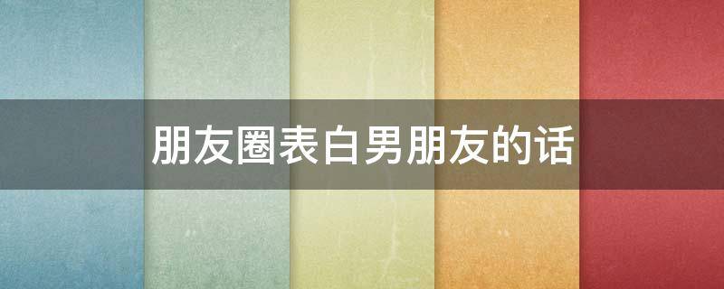 朋友圈表白男朋友的话（朋友圈表白男朋友的话怎么说）
