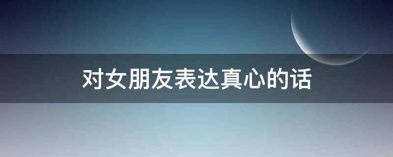 对女朋友表达真心的话（对女朋友表达真心的话语）