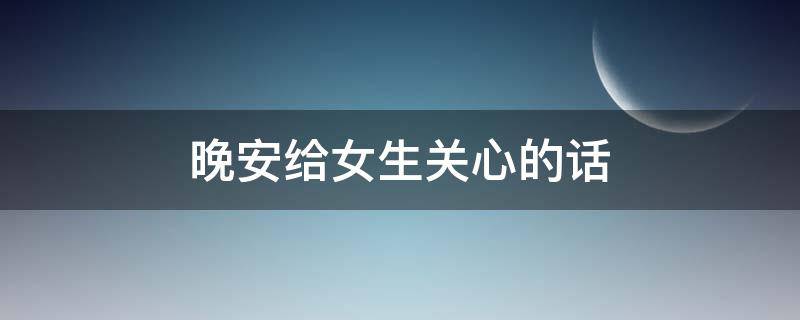 晚安给女生关心的话（晚安给女生关心的话怎么说）