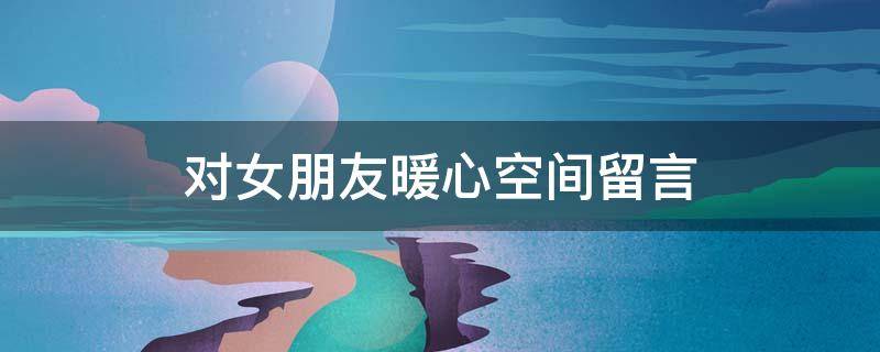对女朋友暖心空间留言 对女朋友暖心空间留言怎么写