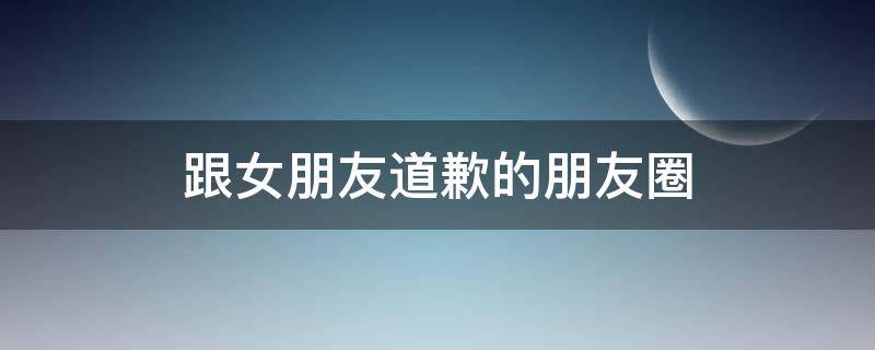 跟女朋友道歉的朋友圈 跟女朋友道歉的朋友圈说说