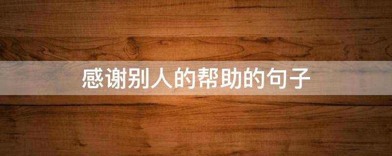 感谢别人的帮助的句子 感谢别人的帮助的句子文言文