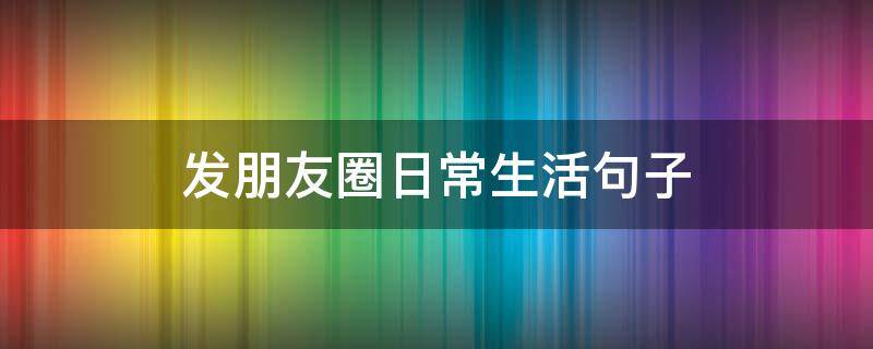 发朋友圈日常生活句子 发朋友圈日常生活句子搞笑