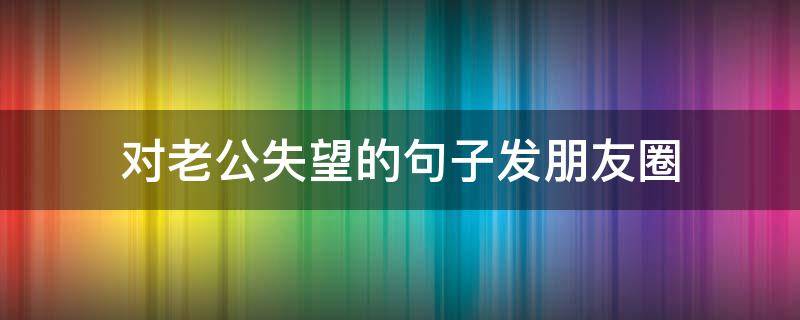 对老公失望的句子发朋友圈 对老公失望透顶的句子 心寒的句子