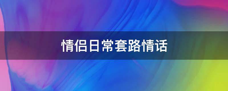 情侣日常套路情话 情侣日常套路情话大全