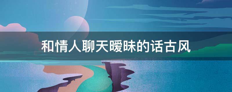 和情人聊天暧昧的话古风 和情人聊天暧昧的话古风文案