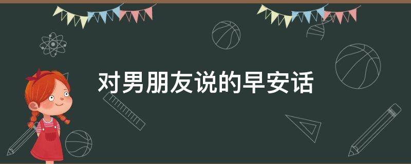 对男朋友说的早安话（对男朋友说的早安话语）