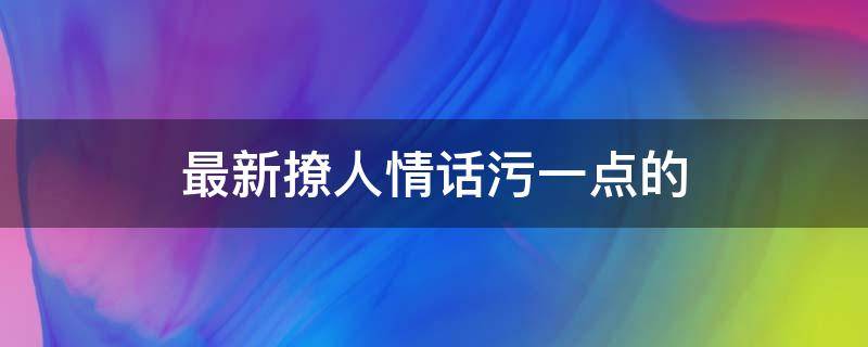 最新撩人情话污一点的（最新撩人情话污一点的短句）