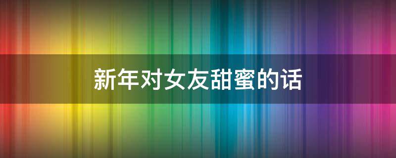 新年对女友甜蜜的话（新年对女友甜蜜的话简短）