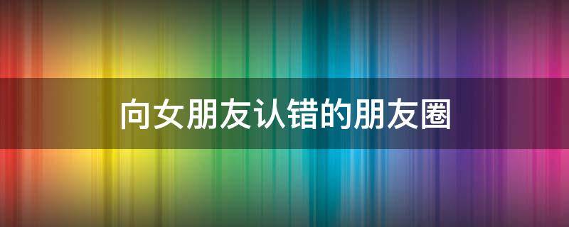 向女朋友认错的朋友圈 向女朋友认错的说说