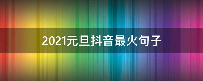 2021元旦抖音最火句子（抖音最火元旦说说）