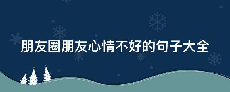 朋友圈朋友心情不好的句子大全（发朋友心情不好的句子）