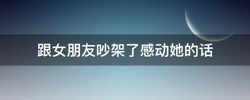 跟女朋友吵架了感动她的话 跟女朋友吵架后说的话