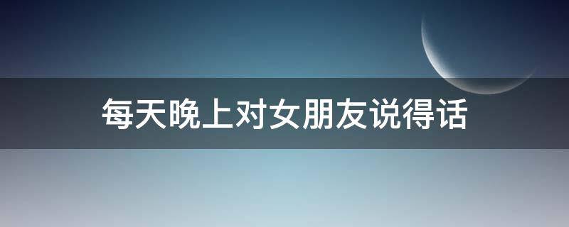 每天晚上对女朋友说得话 每天晚上对女朋友说得话怎么办