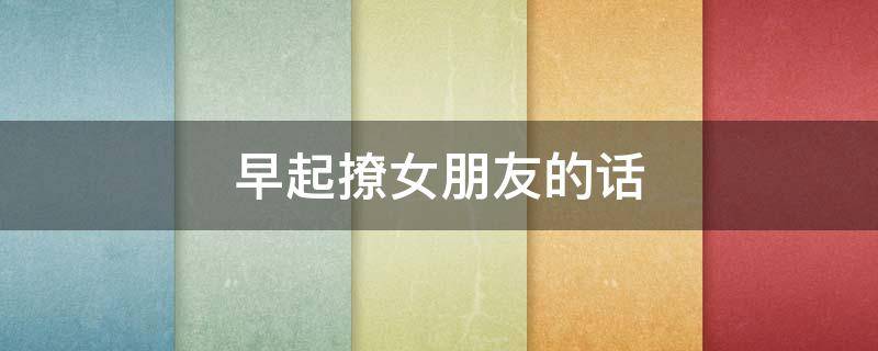 早起撩女朋友的话（早起撩女生的话）