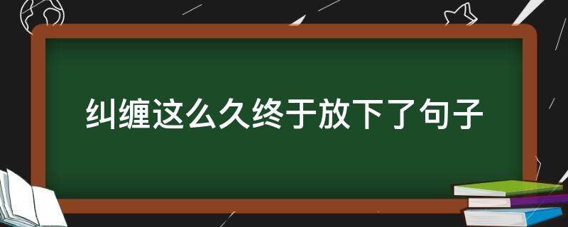 纠缠这么久终于放下了句子（纠缠这么久终于放下了句子怎么说）