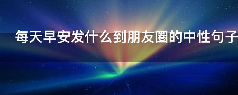 每天早安发什么到朋友圈的中性句子 每天早安发什么到朋友圈的中性句子图片