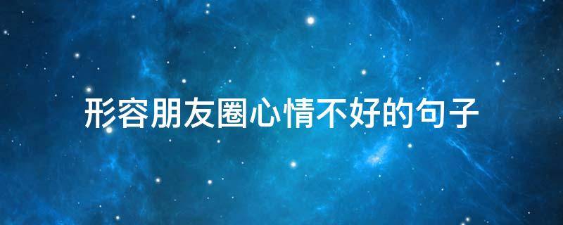 形容朋友圈心情不好的句子（形容朋友圈心情不好的句子搞笑）