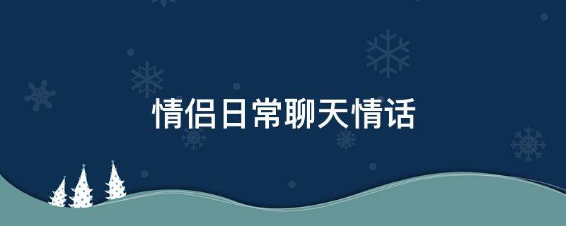 情侣日常聊天情话 情侣日常聊天情话大全