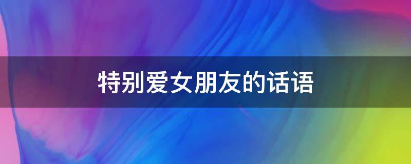 特别爱女朋友的话语（特别特别爱女朋友的句子）
