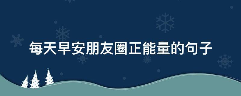 每天早安朋友圈正能量的句子（每天早安朋友圈正能量的句子说说）