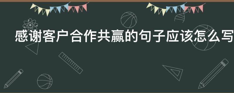 感谢客户合作共赢的句子应该怎么写（感谢客户合作成功的文案）