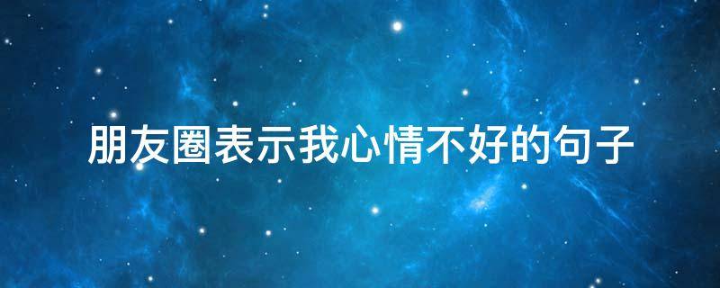 朋友圈表示我心情不好的句子 朋友圈表达自己心情不好的句子