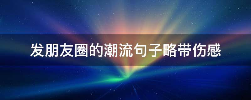 发朋友圈的潮流句子略带伤感 发朋友圈的潮流句子略带伤感短句