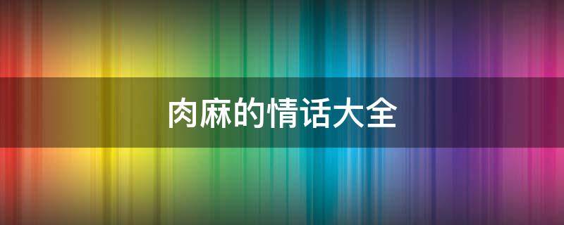 肉麻的情话大全（肉麻到死的情话）