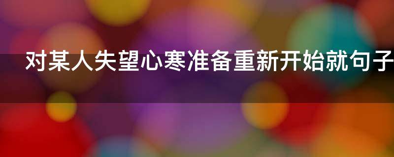 对某人失望心寒准备重新开始就句子（对一个人彻底失望,重新开始的说说）