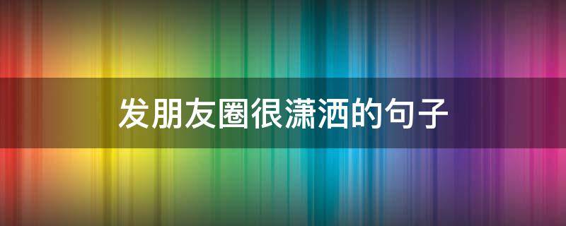 发朋友圈很潇洒的句子 发朋友圈很潇洒的句子说说