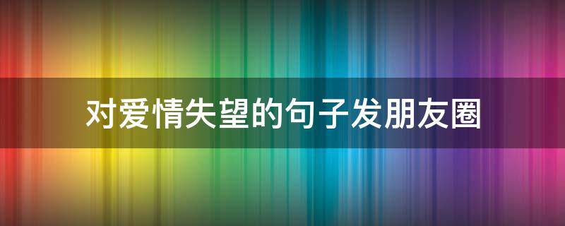 对爱情失望的句子发朋友圈（对爱情失望的说说短句）