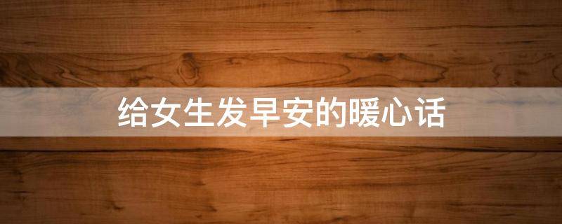 给女生发早安的暖心话（给女生发早安的暖心话语）
