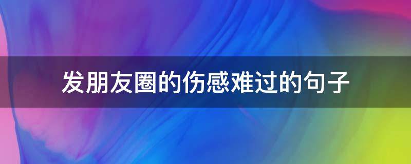 发朋友圈的伤感难过的句子（发朋友圈伤心难过的句子）