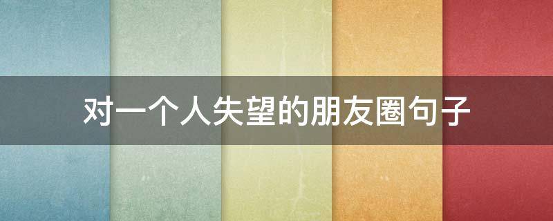对一个人失望的朋友圈句子（对一个人失望的句子发朋友圈简短）